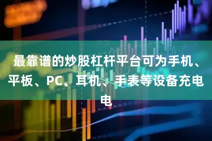 最靠谱的炒股杠杆平台可为手机、平板、PC、耳机、手表等设备充电