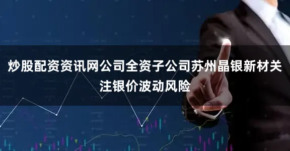 炒股配资资讯网公司全资子公司苏州晶银新材关注银价波动风险