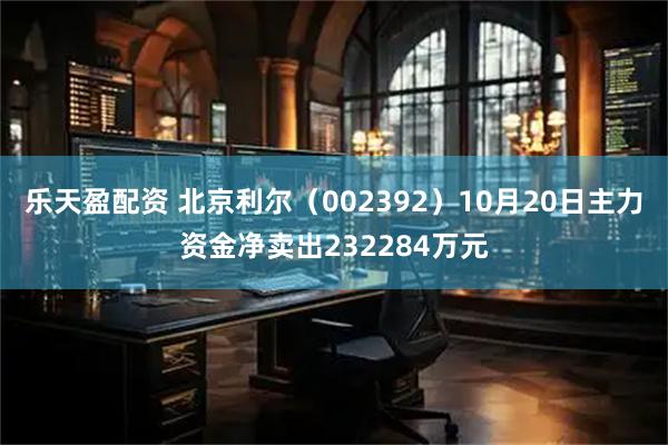 乐天盈配资 北京利尔（002392）10月20日主力资金净卖出232284万元