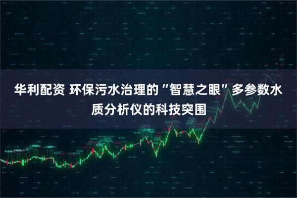 华利配资 环保污水治理的“智慧之眼”多参数水质分析仪的科技突围