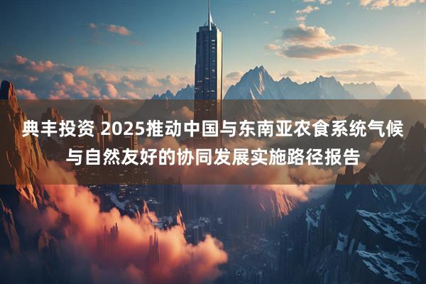 典丰投资 2025推动中国与东南亚农食系统气候与自然友好的协同发展实施路径报告