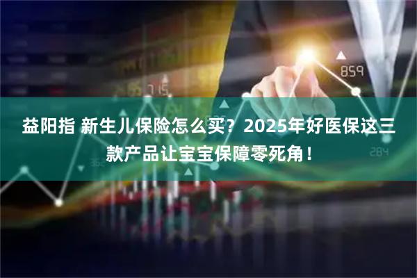 益阳指 新生儿保险怎么买？2025年好医保这三款产品让宝宝保障零死角！