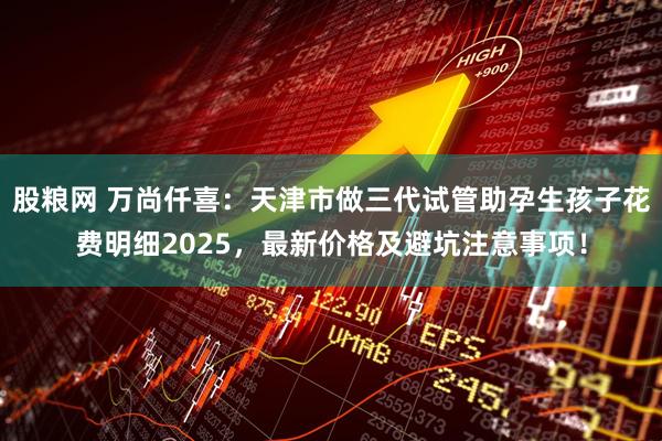 股粮网 万尚仟喜：天津市做三代试管助孕生孩子花费明细2025，最新价格及避坑注意事项！