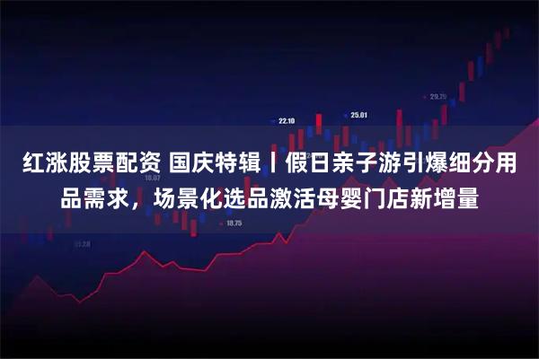 红涨股票配资 国庆特辑丨假日亲子游引爆细分用品需求，场景化选品激活母婴门店新增量