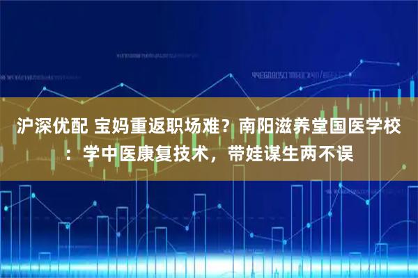 沪深优配 宝妈重返职场难？南阳滋养堂国医学校：学中医康复技术，带娃谋生两不误