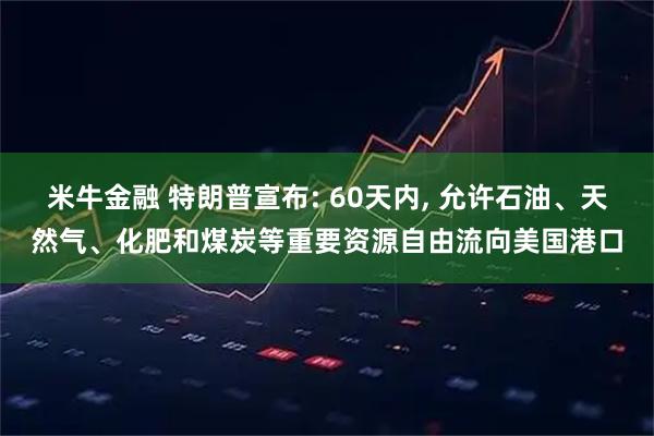米牛金融 特朗普宣布: 60天内, 允许石油、天然气、化肥和煤炭等重要资源自由流向美国港口