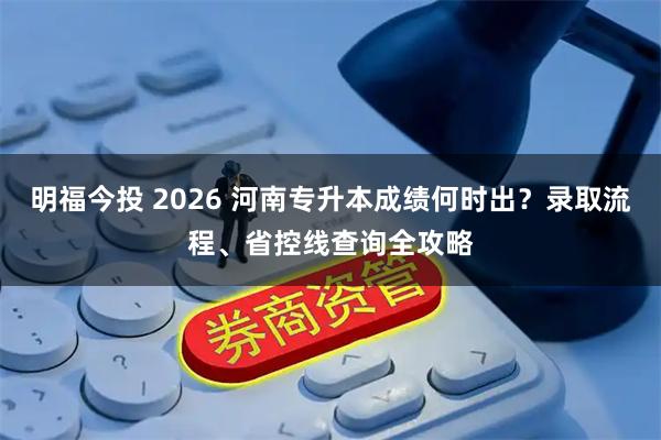 明福今投 2026 河南专升本成绩何时出？录取流程、省控线查询全攻略
