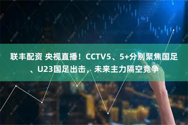联丰配资 央视直播！CCTV5、5+分别聚焦国足、U23国足出击，未来主力隔空竞争