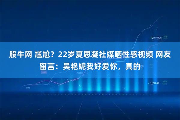 股牛网 尴尬？22岁夏思凝社媒晒性感视频 网友留言：吴艳妮我好爱你，真的