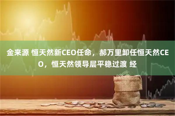 金来源 恒天然新CEO任命，郝万里卸任恒天然CEO，恒天然领导层平稳过渡 经