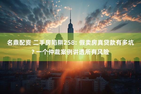 名鼎配资 二手房陷阱258: 假卖房真贷款有多坑? 一个仲裁案例讲透所有风险
