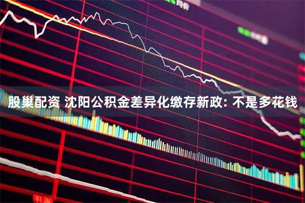 股巢配资 沈阳公积金差异化缴存新政: 不是多花钱