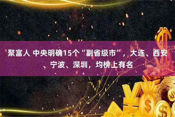 聚富人 中央明确15个“副省级市”，大连、西安、宁波、深圳，均榜上有名