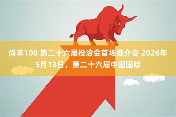 尚求100 第二十六届投洽会首场推介会 2026年5月13日,第二十六届中国国际